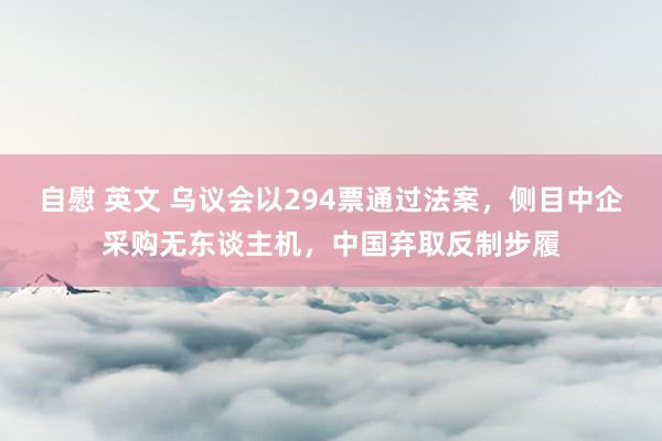 自慰 英文 乌议会以294票通过法案，侧目中企采购无东谈主机，中国弃取反制步履