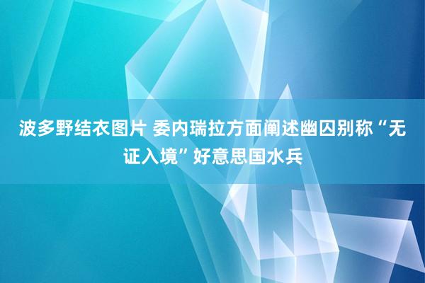 波多野结衣图片 委内瑞拉方面阐述幽囚别称“无证入境”好意思国水兵