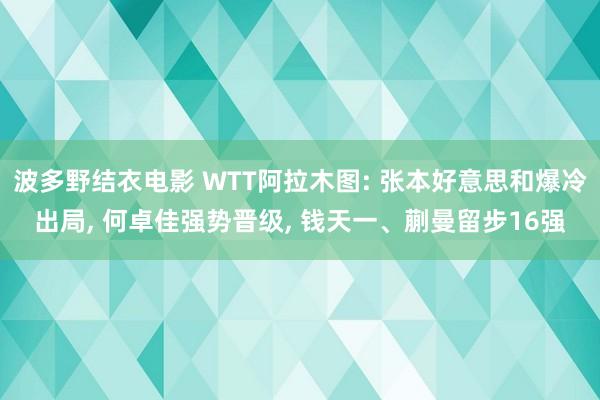 波多野结衣电影 WTT阿拉木图: 张本好意思和爆冷出局， 何卓佳强势晋级， 钱天一、蒯曼留步16强