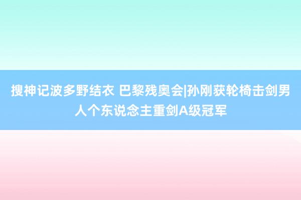 搜神记波多野结衣 巴黎残奥会|孙刚获轮椅击剑男人个东说念主重剑A级冠军