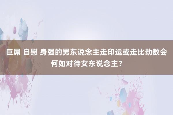 巨屌 自慰 身强的男东说念主走印运或走比劫数会何如对待女东说念主？