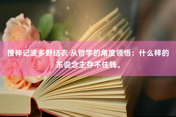 搜神记波多野结衣 从哲学的角度领悟：什么样的东说念主存不住钱。