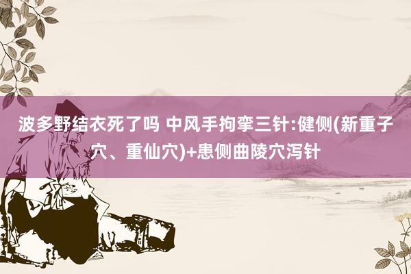 波多野结衣死了吗 中风手拘挛三针:健侧(新重子穴、重仙穴)+患侧曲陵穴泻针