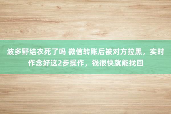 波多野结衣死了吗 微信转账后被对方拉黑，实时作念好这2步操作，钱很快就能找回