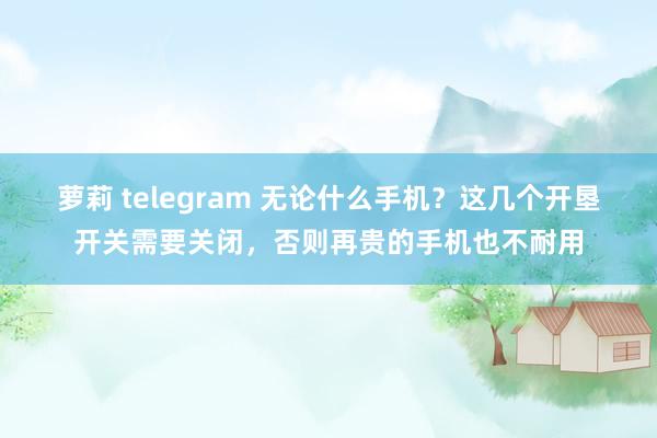 萝莉 telegram 无论什么手机？这几个开垦开关需要关闭，否则再贵的手机也不耐用