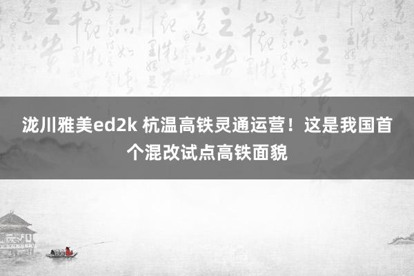 泷川雅美ed2k 杭温高铁灵通运营！这是我国首个混改试点高铁面貌