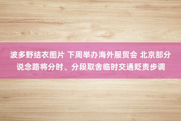 波多野结衣图片 下周举办海外服贸会 北京部分说念路将分时、分段取舍临时交通贬责步调