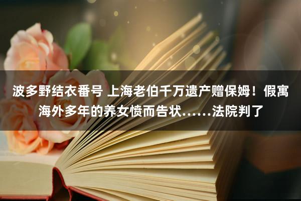 波多野结衣番号 上海老伯千万遗产赠保姆！假寓海外多年的养女愤而告状……法院判了