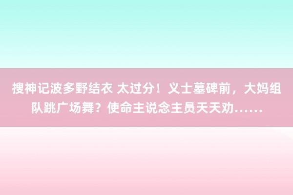 搜神记波多野结衣 太过分！义士墓碑前，大妈组队跳广场舞？使命主说念主员天天劝……