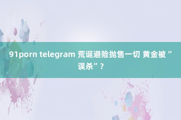 91porn telegram 荒诞避险抛售一切 黄金被“误杀”？