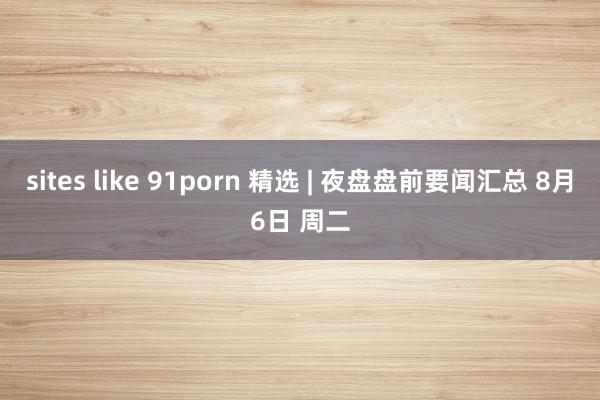 sites like 91porn 精选 | 夜盘盘前要闻汇总 8月6日 周二