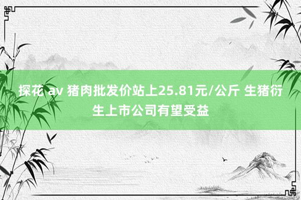 探花 av 猪肉批发价站上25.81元/公斤 生猪衍生上市公司有望受益