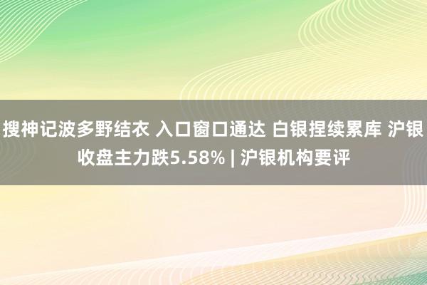 搜神记波多野结衣 入口窗口通达 白银捏续累库 沪银收盘主力跌5.58% | 沪银机构要评