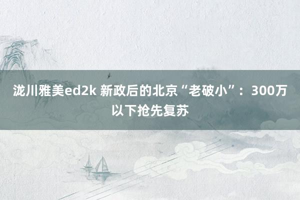 泷川雅美ed2k 新政后的北京“老破小”：300万以下抢先复苏