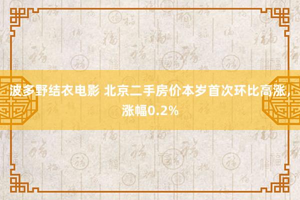 波多野结衣电影 北京二手房价本岁首次环比高涨，涨幅0.2%