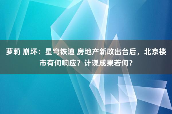 萝莉 崩坏：星穹铁道 房地产新政出台后，北京楼市有何响应？计谋成果若何？