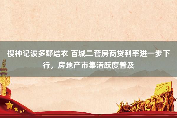 搜神记波多野结衣 百城二套房商贷利率进一步下行，房地产市集活跃度普及