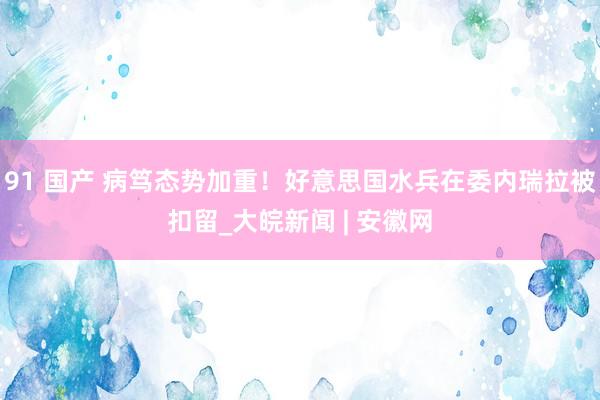 91 国产 病笃态势加重！好意思国水兵在委内瑞拉被扣留_大皖新闻 | 安徽网