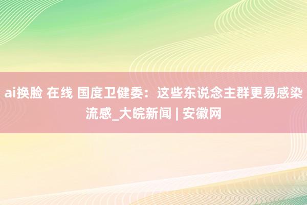 ai换脸 在线 国度卫健委：这些东说念主群更易感染流感_大皖新闻 | 安徽网