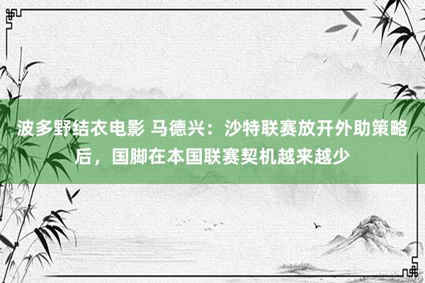 波多野结衣电影 马德兴：沙特联赛放开外助策略后，国脚在本国联赛契机越来越少