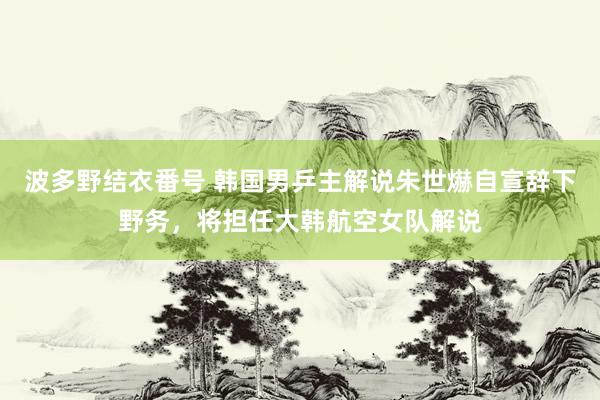 波多野结衣番号 韩国男乒主解说朱世爀自宣辞下野务，将担任大韩航空女队解说