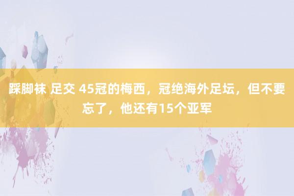 踩脚袜 足交 45冠的梅西，冠绝海外足坛，但不要忘了，他还有15个亚军