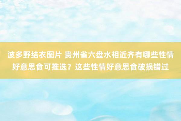 波多野结衣图片 贵州省六盘水相近齐有哪些性情好意思食可推选？这些性情好意思食破损错过