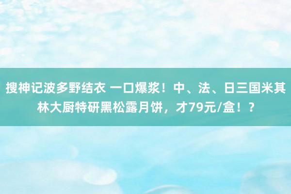 搜神记波多野结衣 一口爆浆！中、法、日三国米其林大厨特研黑松露月饼，才79元/盒！？