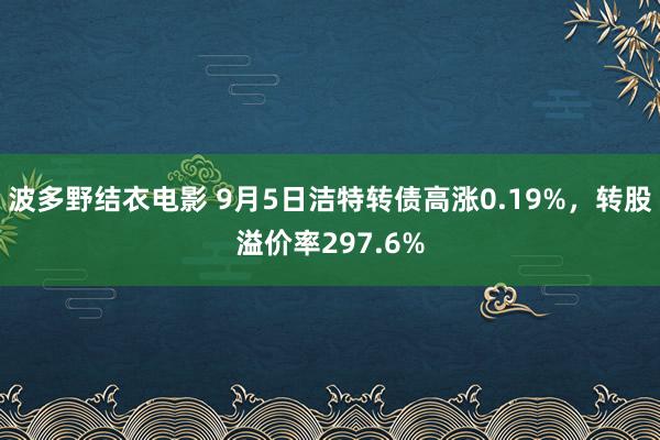 波多野结衣电影 9月5日洁特转债高涨0.19%，转股溢价率297.6%