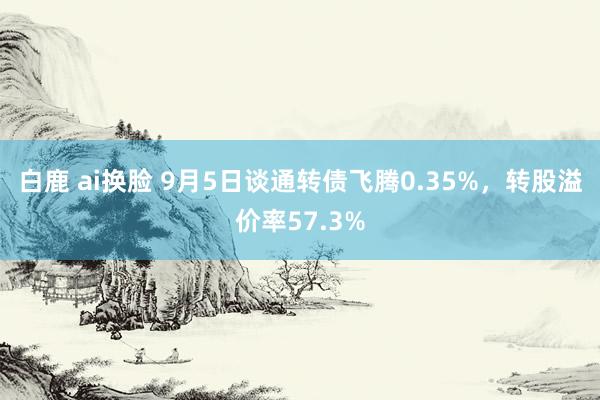 白鹿 ai换脸 9月5日谈通转债飞腾0.35%，转股溢价率57.3%