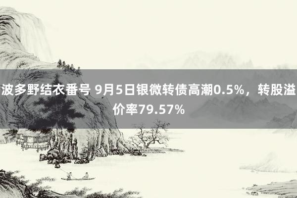 波多野结衣番号 9月5日银微转债高潮0.5%，转股溢价率79.57%