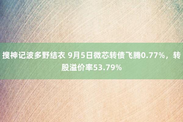 搜神记波多野结衣 9月5日微芯转债飞腾0.77%，转股溢价率53.79%