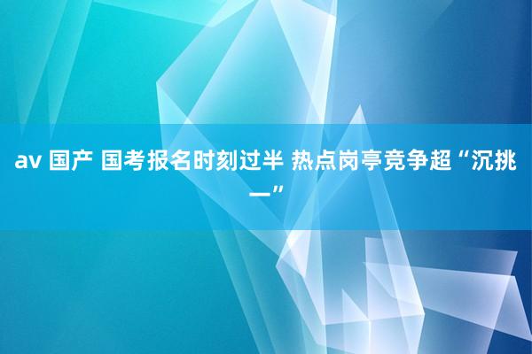 av 国产 国考报名时刻过半 热点岗亭竞争超“沉挑一”