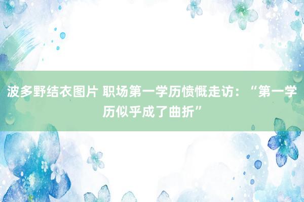 波多野结衣图片 职场第一学历愤慨走访：“第一学历似乎成了曲折”