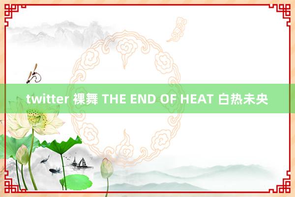 twitter 裸舞 THE END OF HEAT 白热未央