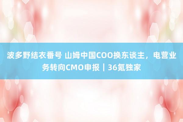 波多野结衣番号 山姆中国COO换东谈主，电营业务转向CMO申报｜36氪独家