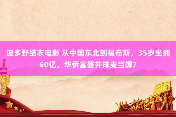 波多野结衣电影 从中国东北到福布斯，35岁坐拥60亿，华侨富婆并排麦当娜？