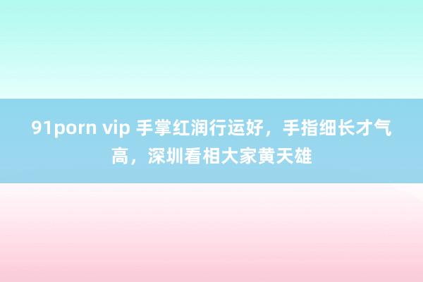 91porn vip 手掌红润行运好，手指细长才气高，深圳看相大家黄天雄