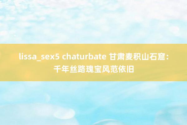 lissa_sex5 chaturbate 甘肃麦积山石窟：千年丝路瑰宝风范依旧