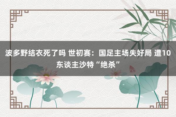 波多野结衣死了吗 世初赛：国足主场失好局 遭10东谈主沙特“绝杀”