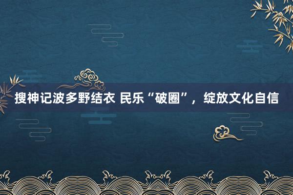 搜神记波多野结衣 民乐“破圈”，绽放文化自信