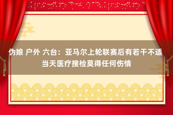 伪娘 户外 六台：亚马尔上轮联赛后有若干不适 当天医疗搜检莫得任何伤情