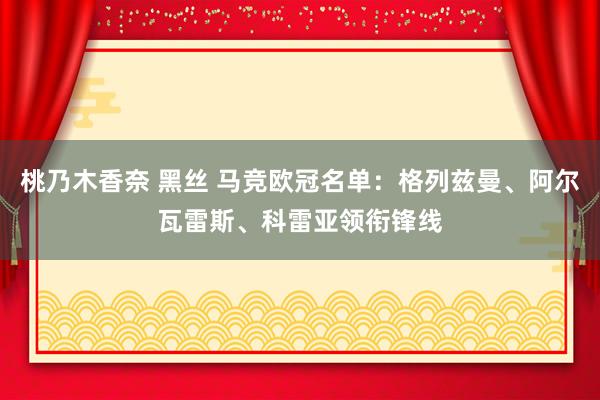 桃乃木香奈 黑丝 马竞欧冠名单：格列兹曼、阿尔瓦雷斯、科雷亚领衔锋线