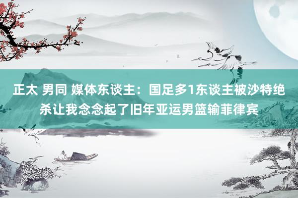 正太 男同 媒体东谈主：国足多1东谈主被沙特绝杀让我念念起了旧年亚运男篮输菲律宾