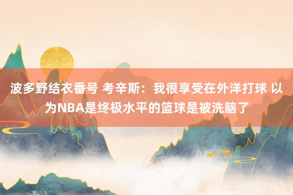 波多野结衣番号 考辛斯：我很享受在外洋打球 以为NBA是终极水平的篮球是被洗脑了