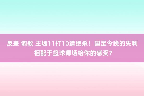 反差 调教 主场11打10遭绝杀！国足今晚的失利 相配于篮球哪场给你的感受？