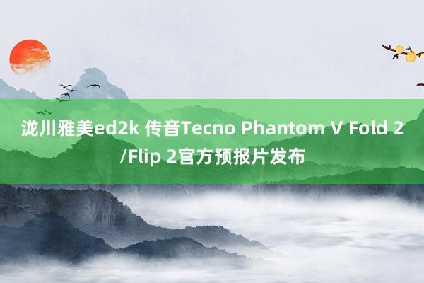 泷川雅美ed2k 传音Tecno Phantom V Fold 2/Flip 2官方预报片发布