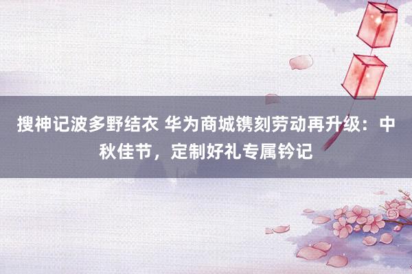 搜神记波多野结衣 华为商城镌刻劳动再升级：中秋佳节，定制好礼专属钤记