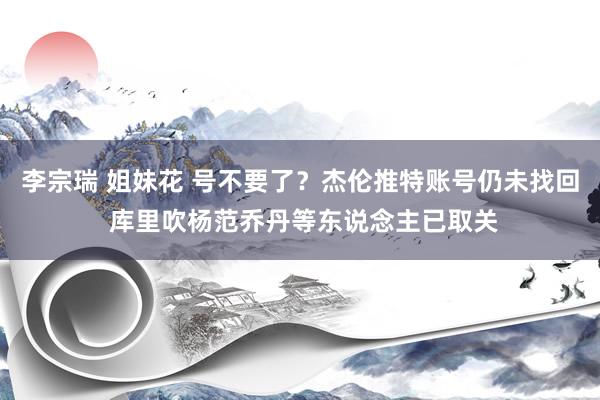 李宗瑞 姐妹花 号不要了？杰伦推特账号仍未找回 库里吹杨范乔丹等东说念主已取关