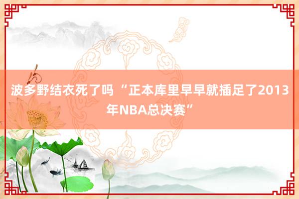 波多野结衣死了吗 “正本库里早早就插足了2013年NBA总决赛”